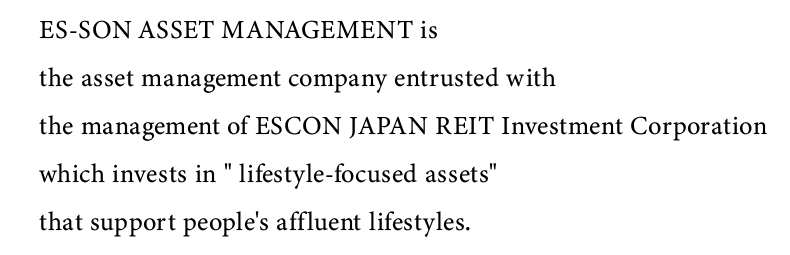 ES-SON ASSET MANAGEMENT is the asset management company entrusted with the management of ESCON JAPAN REIT Investment Corporation which invests in lifestyle-focused assets that support peoples affluent lifestyles.