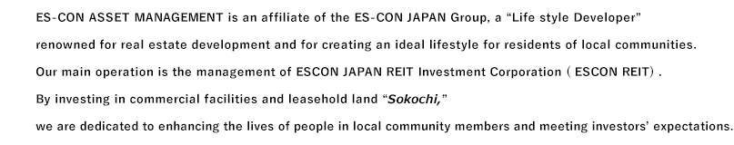 Es-con Asset Management is an affiliate of the ES-CON Japan Group, a "Life Developer" renowned for real estate development and for creating an ideal lifestyle for residents of local communities. Our main operation is the management of Es-con Japan Real Estate Investment Trust ( EJR). By investing our funds into commercial facilities and leasehold grounds "Sokochi," we are dedicated to enhancing the lives of local community members and meeting our investor´s expectations.