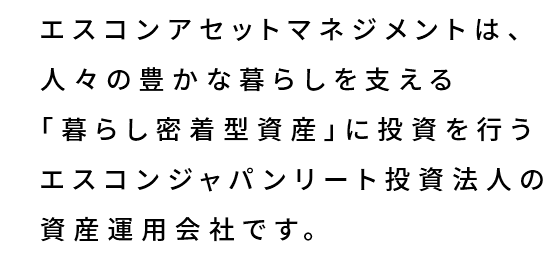 エスコンアセットマネジメントは、人々の豊かな暮らしを支える「暮らし密着型資産」に投資を行うエスコンジャパンリート投資法人の資産運用会社です。